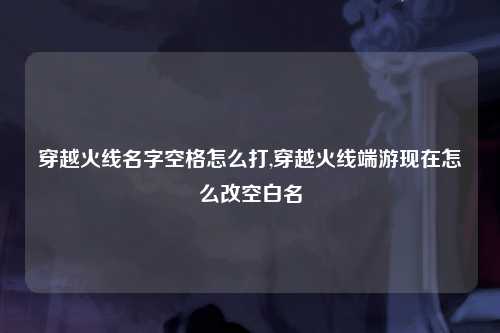 穿越火线名字空格怎么打,穿越火线端游现在怎么改空白名
