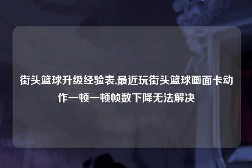 街头篮球升级经验表,最近玩街头篮球画面卡动作一顿一顿帧数下降无法解决