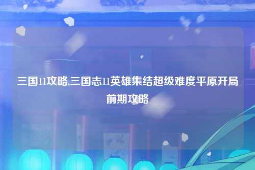 三国11攻略,三国志11英雄集结超级难度平原开局前期攻略