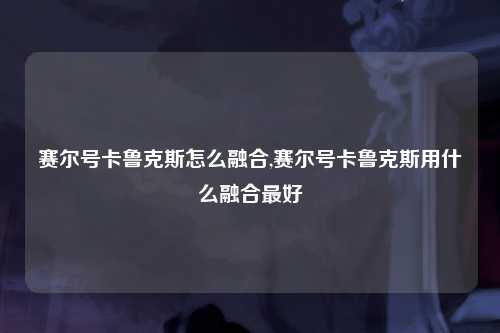 赛尔号卡鲁克斯怎么融合,赛尔号卡鲁克斯用什么融合最好