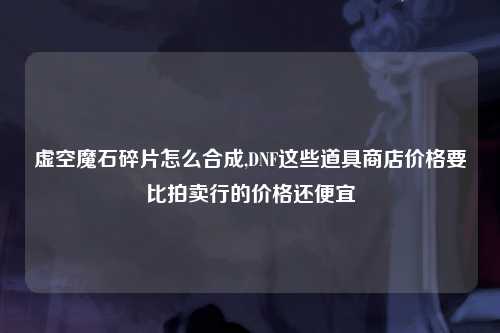 虚空魔石碎片怎么合成,DNF这些道具商店价格要比拍卖行的价格还便宜