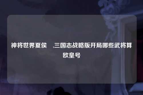 神将世界夏侯惇,三国志战略版开局哪些武将算欧皇号