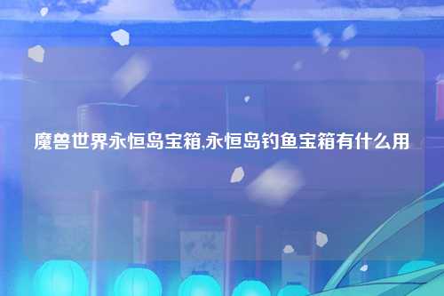魔兽世界永恒岛宝箱,永恒岛钓鱼宝箱有什么用