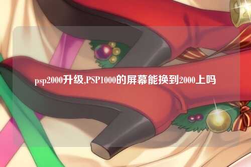 psp2000升级,PSP1000的屏幕能换到2000上吗