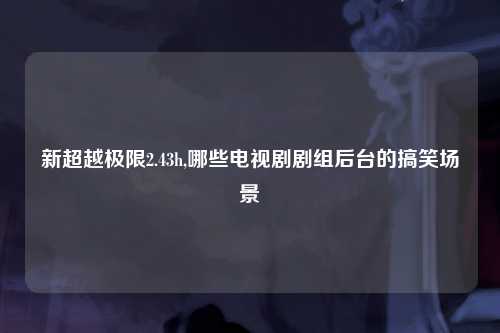 新超越极限2.43h,哪些电视剧剧组后台的搞笑场景