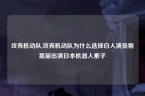 攻壳机动队,攻壳机动队为什么选择白人演员斯嘉丽出演日本机器人素子