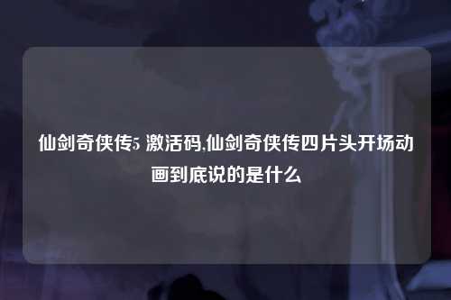 仙剑奇侠传5 激活码,仙剑奇侠传四片头开场动画到底说的是什么