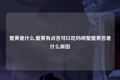 蟹黄是什么,蟹黄有点苦可以吃吗螃蟹蟹黄苦是什么原因