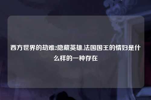 西方世界的劫难2隐藏英雄,法国国王的情妇是什么样的一种存在