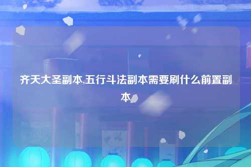 齐天大圣副本,五行斗法副本需要刷什么前置副本