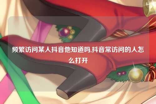 频繁访问某人抖音他知道吗,抖音常访问的人怎么打开