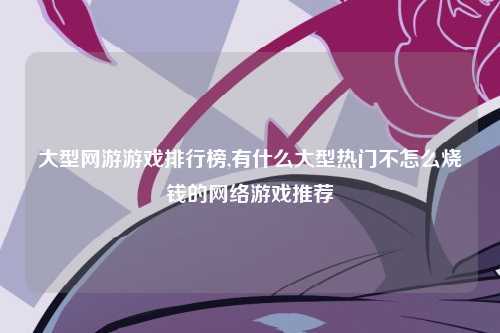 大型网游游戏排行榜,有什么大型热门不怎么烧钱的网络游戏推荐
