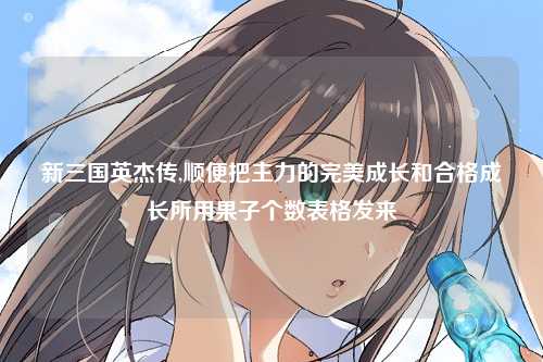 新三国英杰传,顺便把主力的完美成长和合格成长所用果子个数表格发来
