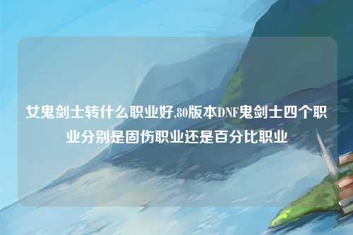 女鬼剑士转什么职业好,80版本DNF鬼剑士四个职业分别是固伤职业还是百分比职业