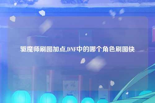 驱魔师刷图加点,DNF中的哪个角色刷图快