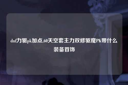 dnf力驱pk加点,60天空套主力双修驱魔PK带什么装备首饰