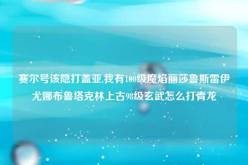 赛尔号该隐打盖亚,我有100级魔焰丽莎鲁斯雷伊尤娜布鲁塔克林上古98级玄武怎么打青龙