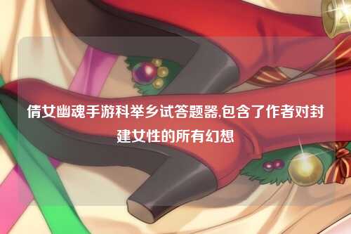 倩女幽魂手游科举乡试答题器,包含了作者对封建女性的所有幻想