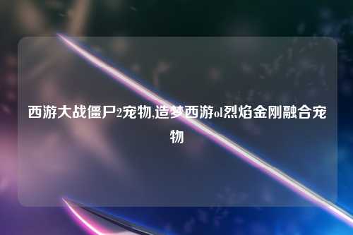 西游大战僵尸2宠物,造梦西游ol烈焰金刚融合宠物