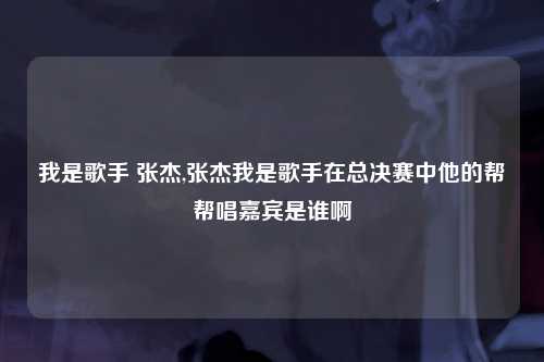 我是歌手 张杰,张杰我是歌手在总决赛中他的帮帮唱嘉宾是谁啊