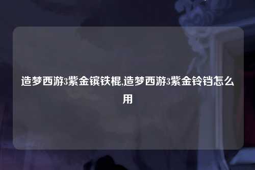 造梦西游3紫金镔铁棍,造梦西游3紫金铃铛怎么用