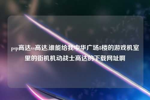 psp高达vs高达,谁能给我中华广场8楼的游戏机室里的街机机动战士高达的下载网址啊