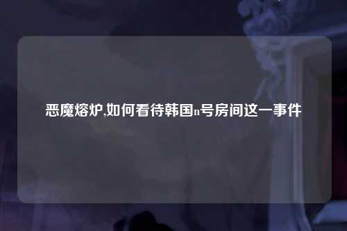 恶魔熔炉,如何看待韩国n号房间这一事件