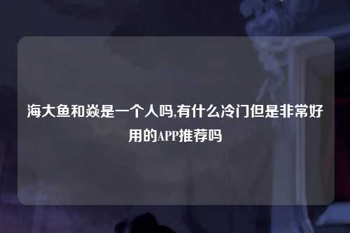 海大鱼和焱是一个人吗,有什么冷门但是非常好用的APP推荐吗