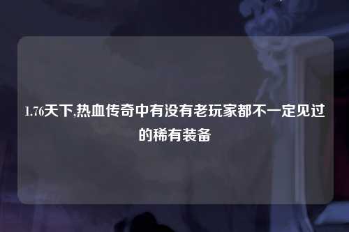 1.76天下,热血传奇中有没有老玩家都不一定见过的稀有装备