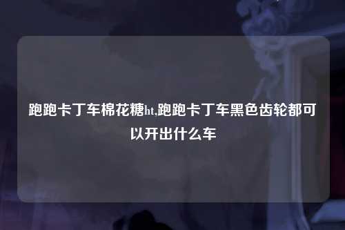 跑跑卡丁车棉花糖ht,跑跑卡丁车黑色齿轮都可以开出什么车
