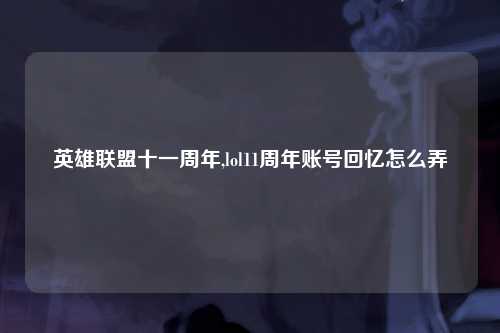英雄联盟十一周年,lol11周年账号回忆怎么弄