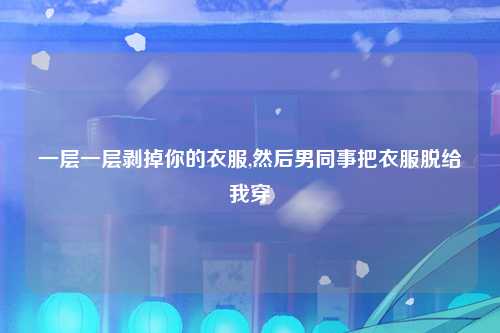 一层一层剥掉你的衣服,然后男同事把衣服脱给我穿