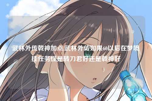 武林外传戟神加点,武林外传如果60以后在梦境挂任务怪是转刀君好还是戟神好
