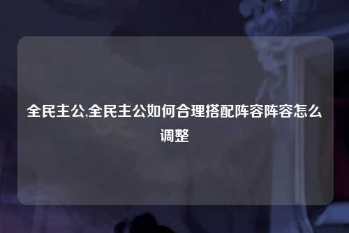 全民主公,全民主公如何合理搭配阵容阵容怎么调整