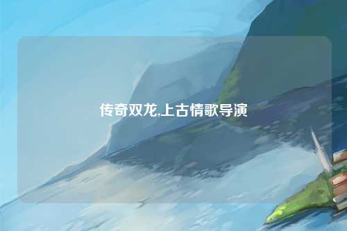 传奇双龙,上古情歌导演