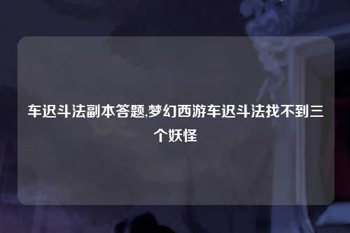 车迟斗法副本答题,梦幻西游车迟斗法找不到三个妖怪