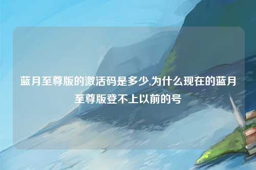 蓝月至尊版的激活码是多少,为什么现在的蓝月至尊版登不上以前的号