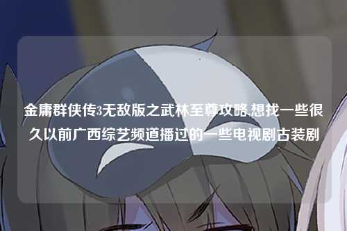 金庸群侠传3无敌版之武林至尊攻略,想找一些很久以前广西综艺频道播过的一些电视剧古装剧