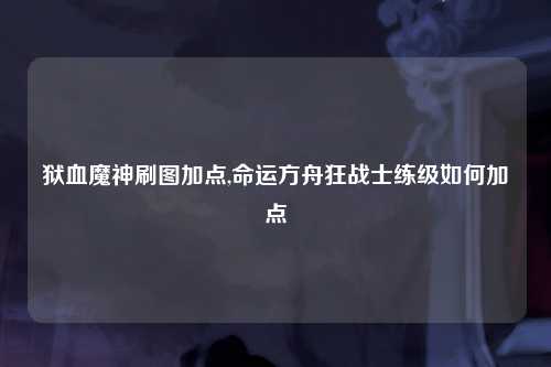 狱血魔神刷图加点,命运方舟狂战士练级如何加点
