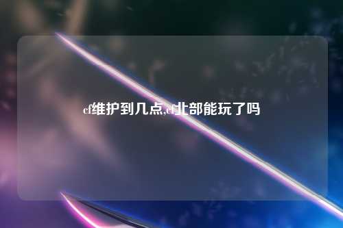 cf维护到几点,cf北部能玩了吗