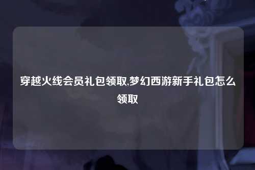 穿越火线会员礼包领取,梦幻西游新手礼包怎么领取