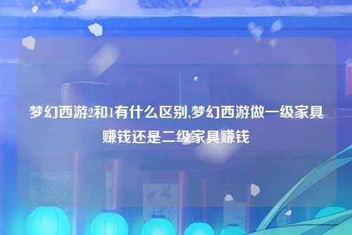 梦幻西游2和1有什么区别,梦幻西游做一级家具赚钱还是二级家具赚钱