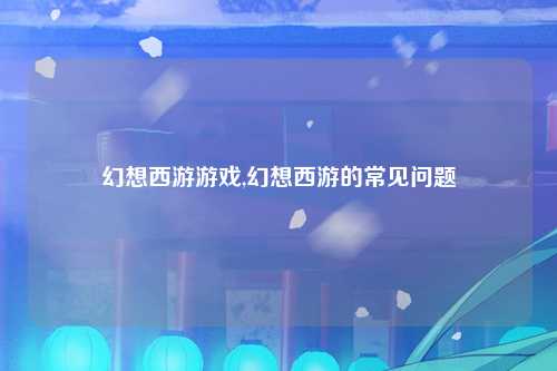 幻想西游游戏,幻想西游的常见问题
