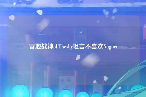 冒泡战神ol,Theshy坦言不喜欢Nuguri