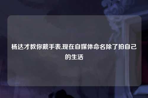杨达才教你戴手表,现在自媒体命名除了拍自己的生活