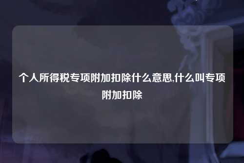 个人所得税专项附加扣除什么意思,什么叫专项附加扣除