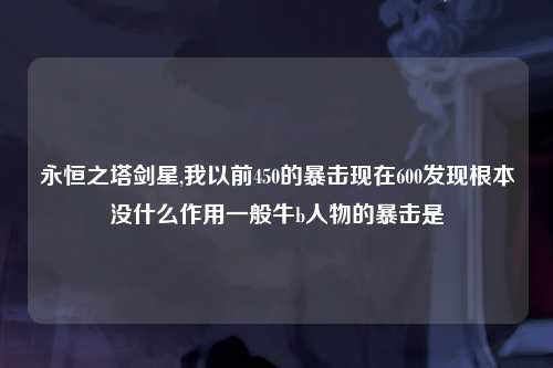 永恒之塔剑星,我以前450的暴击现在600发现根本没什么作用一般牛b人物的暴击是