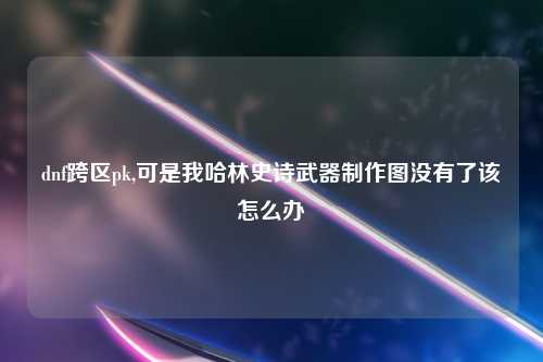 dnf跨区pk,可是我哈林史诗武器制作图没有了该怎么办