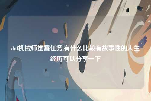 dnf机械师觉醒任务,有什么比较有故事性的人生经历可以分享一下