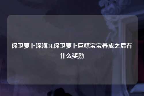 保卫萝卜深海14,保卫萝卜巨鲸宝宝养成之后有什么奖励